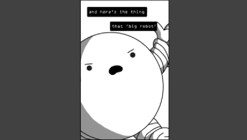 A spherical robot with banded arms and legs, framed in a vertical rectangle that occupies the middle of the frame, with dark grey on either side. The robot fills the rectangle, which is positioned as if it's recording it on a phone and holding it with an unseen hand. The robot looks quite angry and is talking about something: closed captioning, in the form of two black rectangles with white text above the robot read, "and here's the thing / about 'big robot'". The robot is very slightly pixelated.